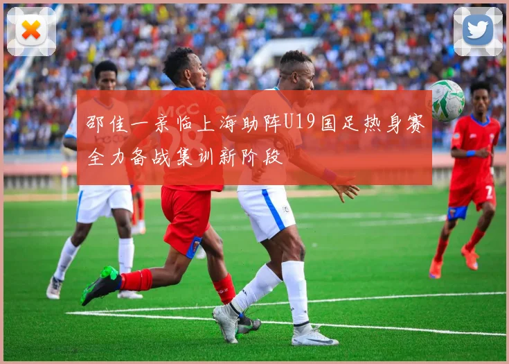 邵佳一亲临上海助阵U19国足热身赛全力备战集训新阶段