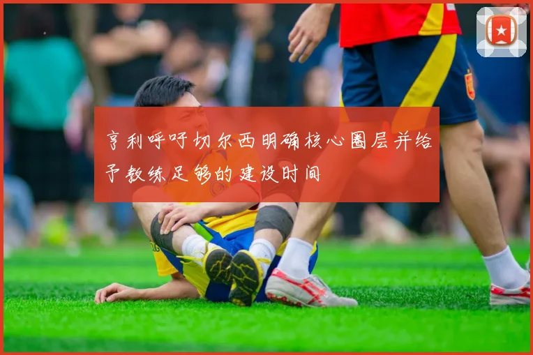 亨利呼吁切尔西明确核心圈层并给予教练足够的建设时间