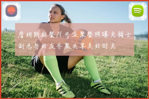 詹姆斯新餐厅开业聚餐照曝光骑士副总与好友齐聚共享美好时光