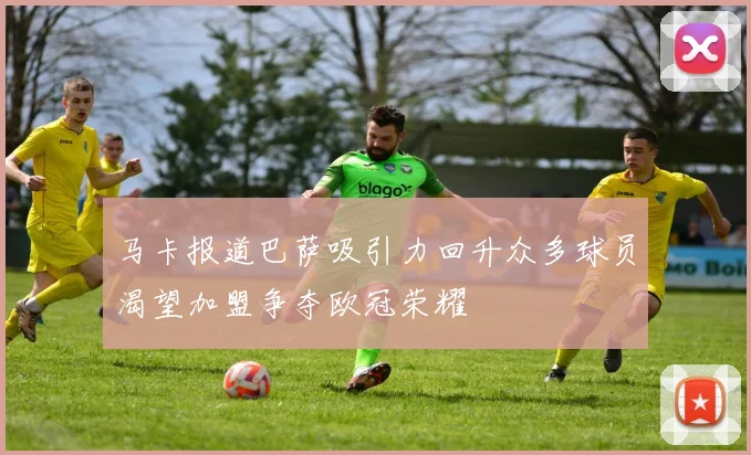 马卡报道巴萨吸引力回升众多球员渴望加盟争夺欧冠荣耀