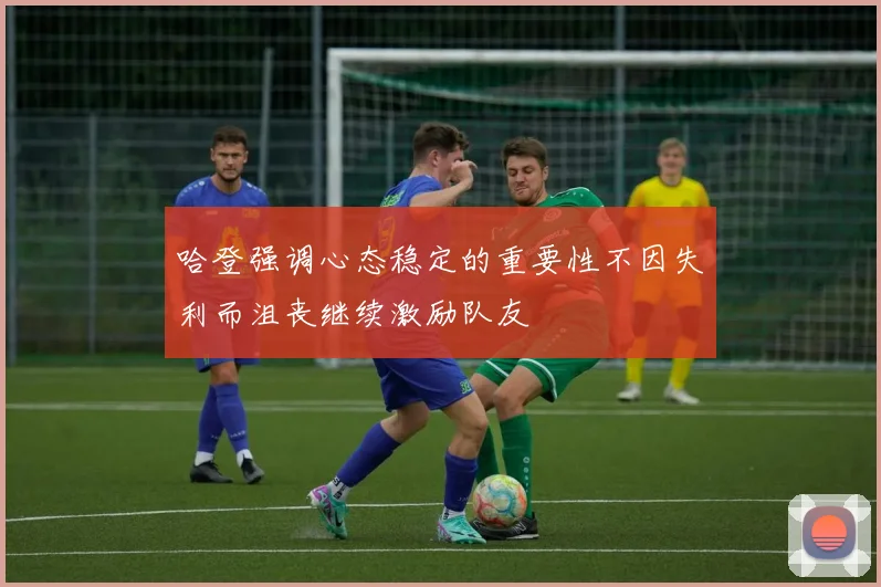 哈登强调心态稳定的重要性不因失利而沮丧继续激励队友