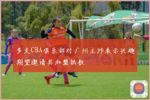 多支CBA俱乐部对广州主帅表示兴趣期望邀请其加盟执教