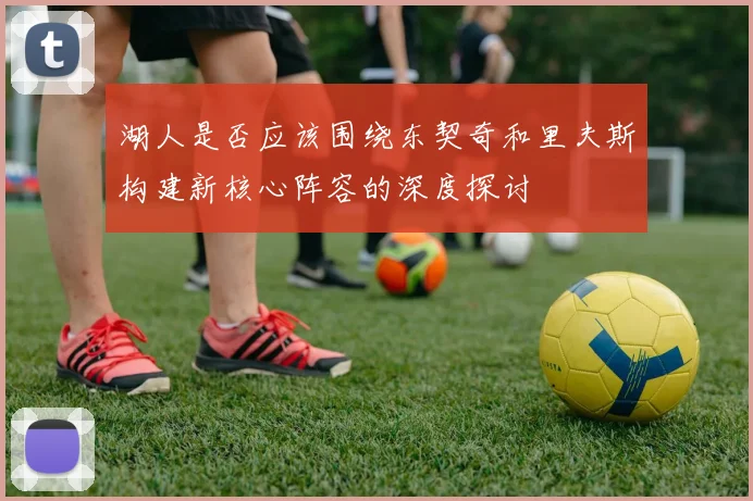 湖人是否应该围绕东契奇和里夫斯构建新核心阵容的深度探讨