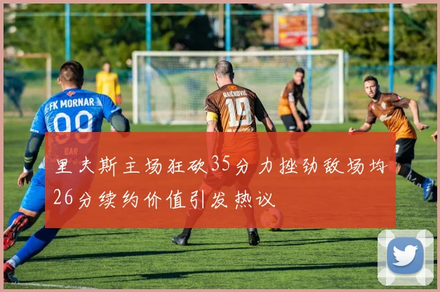 里夫斯主场狂砍35分力挫劲敌场均26分续约价值引发热议