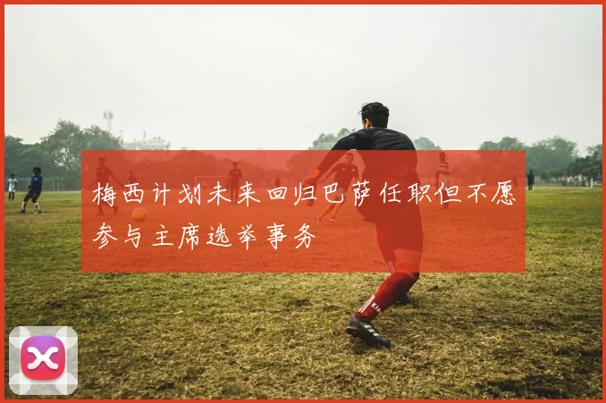 梅西计划未来回归巴萨任职但不愿参与主席选举事务