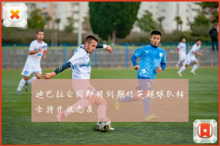 迪巴拉合同即将到期对英超球队转会持开放态度