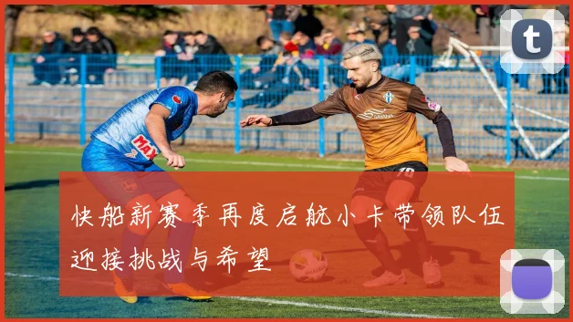 快船新赛季再度启航小卡带领队伍迎接挑战与希望