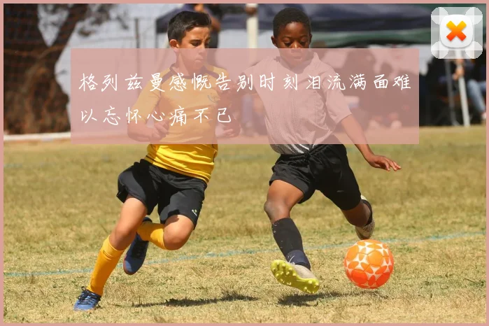 格列兹曼感慨告别时刻泪流满面难以忘怀心痛不已