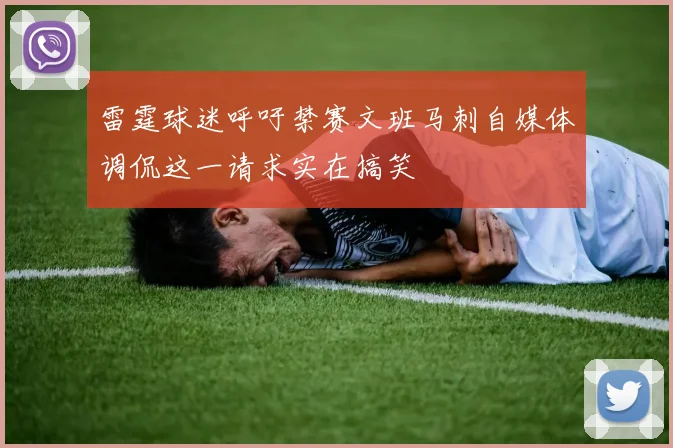 雷霆球迷呼吁禁赛文班马刺自媒体调侃这一请求实在搞笑