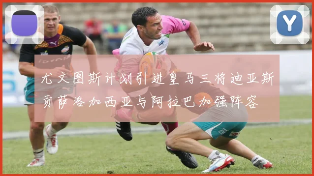 尤文图斯计划引进皇马三将迪亚斯贡萨洛加西亚与阿拉巴加强阵容