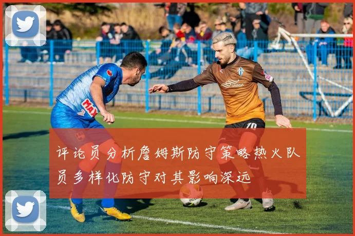 评论员分析詹姆斯防守策略热火队员多样化防守对其影响深远