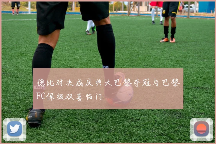 德比对决成庆典大巴黎夺冠与巴黎FC保级双喜临门