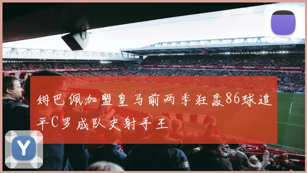 姆巴佩加盟皇马前两季狂轰86球追平C罗成队史射手王