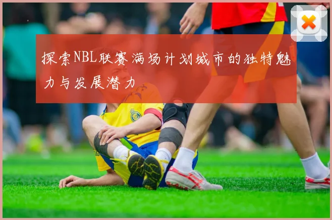 探索NBL联赛满场计划城市的独特魅力与发展潜力