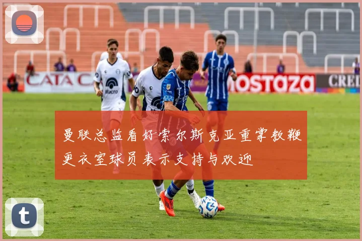 曼联总监看好索尔斯克亚重掌教鞭更衣室球员表示支持与欢迎