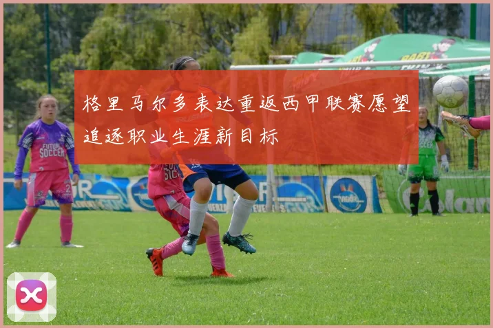 格里马尔多表达重返西甲联赛愿望追逐职业生涯新目标