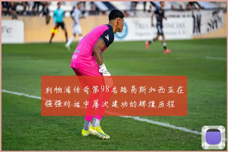 利物浦传奇第98名路易斯加西亚在强强对话中屡次建功的辉煌历程