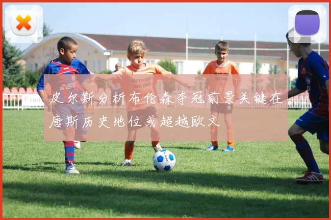 皮尔斯分析布伦森夺冠前景关键在唐斯历史地位或超越欧文