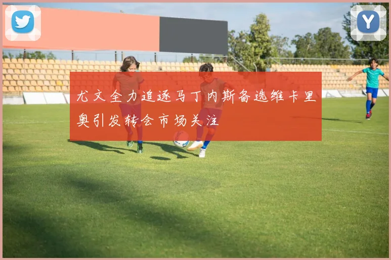 尤文全力追逐马丁内斯备选维卡里奥引发转会市场关注