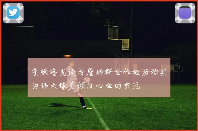 霍顿塔克谈与詹姆斯合作经历称其为伟大球员倾注心血的典范