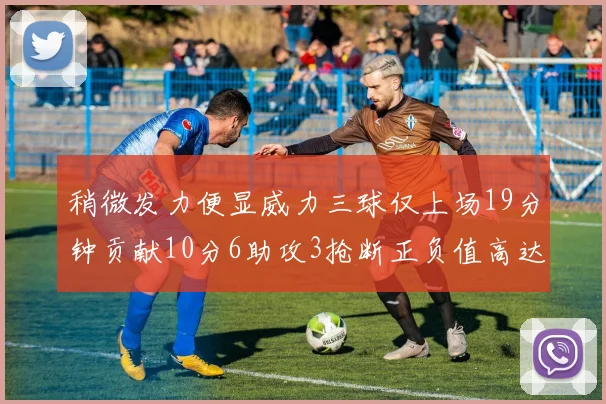 稍微发力便显威力三球仅上场19分钟贡献10分6助攻3抢断正负值高达22