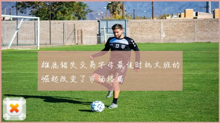 雄鹿错失交易字母最佳时机文班的崛起改变了市场格局