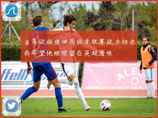 吉乌欲租借回西班牙联赛效力切尔西希望他继续留在英超磨练