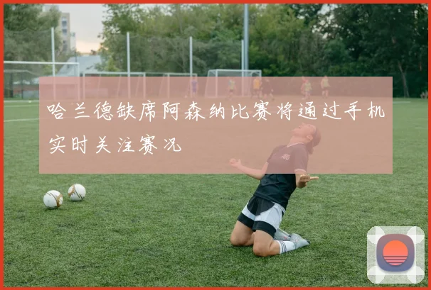 哈兰德缺席阿森纳比赛将通过手机实时关注赛况