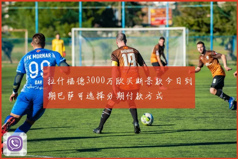 拉什福德3000万欧买断条款今日到期巴萨可选择分期付款方式