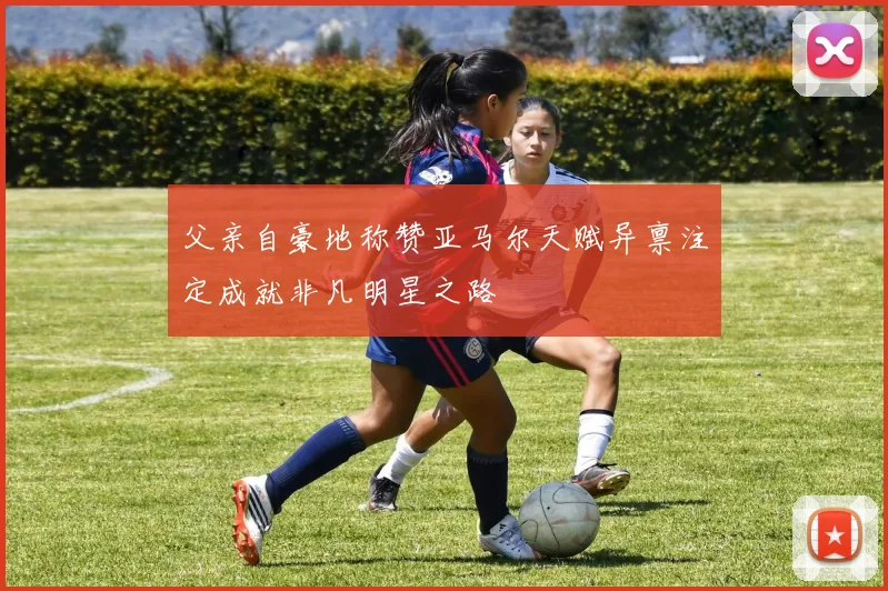 父亲自豪地称赞亚马尔天赋异禀注定成就非凡明星之路